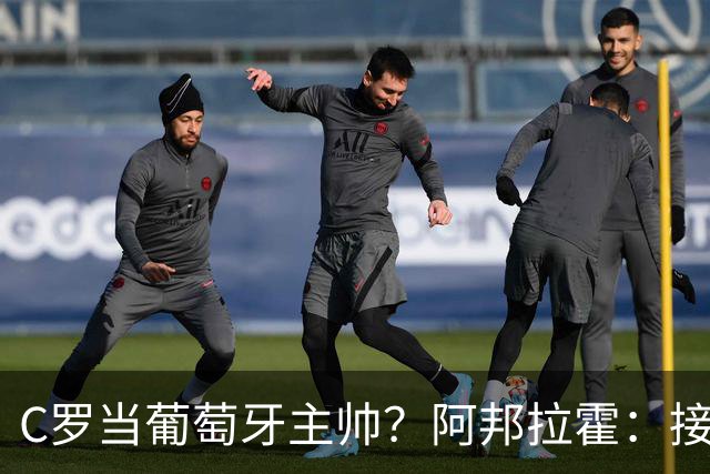 C罗当葡萄牙主帅？阿邦拉霍：接下来5届赛事他每场都会派自己上场